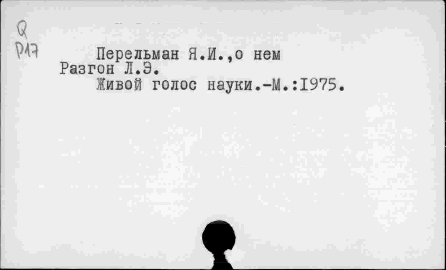 ﻿<5
' Перельман Я.И.,о нем Разгон Л.Э.
Живой голос науки.-М.:1975.